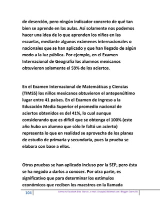 de deserción, pero ningún indicador concreto de qué tan
bien se aprende en las aulas. Así solamente nos podemos
hacer una idea de lo que aprenden los niños en las
escuelas, mediante algunos exámenes internacionales o
nacionales que se han aplicado y que han llegado de algún
modo a la luz pública. Por ejemplo, en el Examen
Internacional de Geografía los alumnos mexicanos
obtuvieron solamente el 59% de los aciertos.


En el Examen Internacional de Matemáticas y Ciencias
(TIMSS) los niños mexicanos obtuvieron el antepenúltimo
lugar entre 41 países. En el Examen de Ingreso a la
Educación Media Superior el promedio nacional de
aciertos obtenidos es del 41%, lo cual aunque
considerando que es difícil que se obtenga el 100% (este
año hubo un alumno que sólo le faltó un acierto)
representa lo que en realidad se aprovecha de los planes
de estudio de primaria y secundaria, pues la prueba se
elabora con base a ellos.


Otras pruebas se han aplicado incluso por la SEP, pero ésta
se ha negado a darlos a conocer. Por otra parte, es
significativo que para determinar los estímulos
económicos que reciben los maestros en la llamada
                  Contacto facebook Giss Garcia , e-mail. Crazyda33616mail.com Blogger Cosita bb
 104
 
