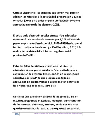 Carrera Magisterial, los aspectos que tienen más peso en
ello son los referidos a la antigüedad, preparación y cursos
tomados (70%), y no el desempeño profesional ( 10%) o el
aprovechamiento de los alumnos (20%).


El costo de la deserción escolar en este nivel educativo
representó una pérdida de recursos por 5,276 millones de
pesos, según un estimado del ciclo 1998–1999 hecho por el
Instituto de Fomento e investigación Educativa , A.C. (IFIE),
realizado con datos del V Informe de gobierno del
presidente Zedillo.


Entre las fallas del sistema educativo en el nivel de
educación básica que se pueden señalar están los que a
continuación se explican. Centralización de la planeación
educativa por la SEP, lo que produce una falta de
adecuación de los programas a la realidad tan distinta de
las diversas regiones de nuestro país.


No existe una evaluación externa de las escuelas, de los
estudios, programas, materiales, maestros, administración
de los recursos, directivos, etcétera, por lo que eso hace
que desconozcamos la realidad de lo que está sucediendo
                  Contacto facebook Giss Garcia , e-mail. Crazyda33616mail.com Blogger Cosita bb
 105
 
