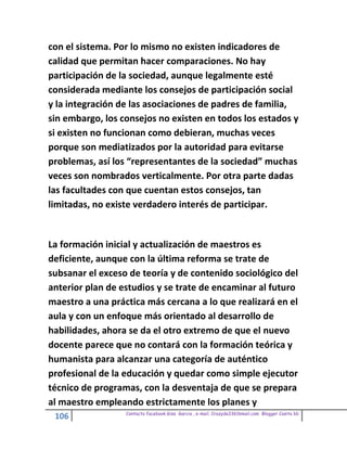 con el sistema. Por lo mismo no existen indicadores de
calidad que permitan hacer comparaciones. No hay
participación de la sociedad, aunque legalmente esté
considerada mediante los consejos de participación social
y la integración de las asociaciones de padres de familia,
sin embargo, los consejos no existen en todos los estados y
si existen no funcionan como debieran, muchas veces
porque son mediatizados por la autoridad para evitarse
problemas, así los “representantes de la sociedad” muchas
veces son nombrados verticalmente. Por otra parte dadas
las facultades con que cuentan estos consejos, tan
limitadas, no existe verdadero interés de participar.


La formación inicial y actualización de maestros es
deficiente, aunque con la última reforma se trate de
subsanar el exceso de teoría y de contenido sociológico del
anterior plan de estudios y se trate de encaminar al futuro
maestro a una práctica más cercana a lo que realizará en el
aula y con un enfoque más orientado al desarrollo de
habilidades, ahora se da el otro extremo de que el nuevo
docente parece que no contará con la formación teórica y
humanista para alcanzar una categoría de auténtico
profesional de la educación y quedar como simple ejecutor
técnico de programas, con la desventaja de que se prepara
al maestro empleando estrictamente los planes y
                  Contacto facebook Giss Garcia , e-mail. Crazyda33616mail.com Blogger Cosita bb
 106
 
