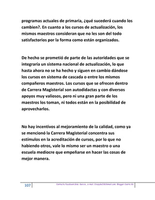 programas actuales de primaria, ¿qué sucederá cuando los
cambien?. En cuanto a los cursos de actualización, los
mismos maestros consideran que no les son del todo
satisfactorios por la forma como están organizados.


De hecho se prometió de parte de las autoridades que se
integraría un sistema nacional de actualización, lo que
hasta ahora no se ha hecho y siguen en cambio dándose
los cursos en sistema de cascada o entre los mismos
compañeros maestros. Los cursos que se ofrecen dentro
de Carrera Magisterial son autodidactas y con diversos
apoyos muy valiosos, pero ni una gran parte de los
maestros los toman, ni todos están en la posibilidad de
aprovecharlos.


No hay incentivos al mejoramiento de la calidad, como ya
se mencionó la Carrera Magisterial concentra sus
estímulos en la acreditación de cursos, por lo que no
habiendo otros, vale lo mismo ser un maestro o una
escuela mediocre que empeñarse en hacer las cosas de
mejor manera.




                 Contacto facebook Giss Garcia , e-mail. Crazyda33616mail.com Blogger Cosita bb
 107
 