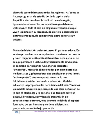 Libros de texto únicos para todas las regiones. Así como se
hacen programas de estudio desde la capital de la
República sin considerar la realidad de cada región,
igualmente se hacen textos educativos que deben ser
utilizados en todo el país sin ninguna referencia a lo que
viven los niños en su localidad, no existe la posibilidad de
distintos enfoques, de competencia entre editoriales y
autores.


Mala administración de los recursos. El gasto en educación
se desaprovecha cuando se pierde en mantener burocracia
y no en mejorar la situación del maestro, de la escuela, de
su equipamiento o incluso desgraciadamente sirven para
el beneficio particular de funcionarios corruptos,
“aviadores”, maestros comisionados por el sindicato que
no dan clases y gobernadores que emplean en otros ramos
“más urgentes”, desde su punto de vista, lo que
inicialmente estaba destinado a educación. Modelo
educativo inapropiado a las necesidades del país. Tenemos
un modelo educativo que carece de una clara definición de
lo que es el hombre y la persona, que también sufre un
desequilibrio porque privilegia la transmisión de
conocimientos y cultura, y no acentúa lo debido el aspecto
formativo del ser humano y no tiene eficiencia al
prepararlo para el trabajo productivo.
                  Contacto facebook Giss Garcia , e-mail. Crazyda33616mail.com Blogger Cosita bb
 108
 