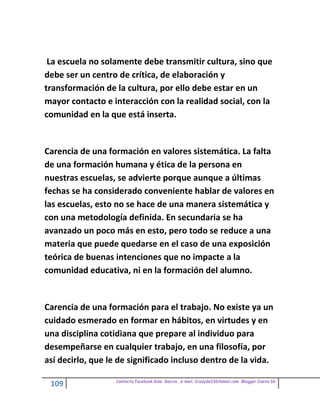 La escuela no solamente debe transmitir cultura, sino que
debe ser un centro de crítica, de elaboración y
transformación de la cultura, por ello debe estar en un
mayor contacto e interacción con la realidad social, con la
comunidad en la que está inserta.


Carencia de una formación en valores sistemática. La falta
de una formación humana y ética de la persona en
nuestras escuelas, se advierte porque aunque a últimas
fechas se ha considerado conveniente hablar de valores en
las escuelas, esto no se hace de una manera sistemática y
con una metodología definida. En secundaria se ha
avanzado un poco más en esto, pero todo se reduce a una
materia que puede quedarse en el caso de una exposición
teórica de buenas intenciones que no impacte a la
comunidad educativa, ni en la formación del alumno.


Carencia de una formación para el trabajo. No existe ya un
cuidado esmerado en formar en hábitos, en virtudes y en
una disciplina cotidiana que prepare al individuo para
desempeñarse en cualquier trabajo, en una filosofía, por
así decirlo, que le de significado incluso dentro de la vida.

                   Contacto facebook Giss Garcia , e-mail. Crazyda33616mail.com Blogger Cosita bb
 109
 