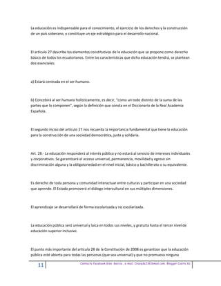 La educación es indispensable para el conocimiento, el ejercicio de los derechos y la construcción
de un país soberano, y constituye un eje estratégico para el desarrollo nacional.



El artículo 27 describe los elementos constitutivos de la educación que se propone como derecho
básico de todos los ecuatorianos. Entre las características que dicha educación tendrá, se plantean
dos esenciales:



a) Estará centrada en el ser humano.



b) Concebirá al ser humano holísticamente, es decir, "como un todo distinto de la suma de las
partes que lo componen", según la definición que consta en el Diccionario de la Real Academia
Española.



El segundo inciso del artículo 27 nos recuerda la importancia fundamental que tiene la educación
para la construcción de una sociedad democrática, justa y solidaria.



Art. 28.- La educación responderá al interés público y no estará al servicio de intereses individuales
y corporativos. Se garantizará el acceso universal, permanencia, movilidad y egreso sin
discriminación alguna y la obligatoriedad en el nivel inicial, básico y bachillerato o su equivalente.



Es derecho de toda persona y comunidad interactuar entre culturas y participar en una sociedad
que aprende. El Estado promoverá el diálogo intercultural en sus múltiples dimensiones.



El aprendizaje se desarrollará de forma escolarizada y no escolarizada.



La educación pública será universal y laica en todos sus niveles, y gratuita hasta el tercer nivel de
educación superior inclusive.



El punto más importante del artículo 28 de la Constitución de 2008 es garantizar que la educación
pública esté abierta para todas las personas (que sea universal) y que no promueva ninguna

                                Contacto facebook Giss Garcia , e-mail. Crazyda33616mail.com Blogger Cosita bb
    11
 