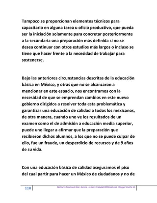Tampoco se proporcionan elementos técnicos para
capacitarlo en alguna tarea u oficio productivo, que pueda
ser la iniciación solamente para concretar posteriormente
a la secundaria una preparación más definida si no se
desea continuar con otros estudios más largos o incluso se
tiene que hacer frente a la necesidad de trabajar para
sostenerse.


Bajo las anteriores circunstancias descritas de la educación
básica en México, y otras que no se alcanzaron a
mencionar en este espacio, nos encontramos con la
necesidad de que se emprendan cambios en este nuevo
gobierno dirigidos a resolver toda esta problemática y
garantizar una educación de calidad a todos los mexicanos,
de otra manera, cuando uno ve los resultados de un
examen como el de admisión a educación media superior,
puede uno llegar a afirmar que la preparación que
recibieron dichos alumnos, a los que no se puede culpar de
ello, fue un fraude, un desperdicio de recursos y de 9 años
de su vida.


Con una educación básica de calidad aseguramos el piso
del cual partir para hacer un México de ciudadanos y no de

                  Contacto facebook Giss Garcia , e-mail. Crazyda33616mail.com Blogger Cosita bb
 110
 