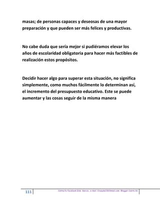 masas; de personas capaces y deseosas de una mayor
preparación y que pueden ser más felices y productivas.


No cabe duda que sería mejor si pudiéramos elevar los
años de escolaridad obligatoria para hacer más factibles de
realización estos propósitos.


Decidir hacer algo para superar esta situación, no significa
simplemente, como muchos fácilmente lo determinan así,
el incremento del presupuesto educativo. Este se puede
aumentar y las cosas seguir de la misma manera




                  Contacto facebook Giss Garcia , e-mail. Crazyda33616mail.com Blogger Cosita bb
 111
 