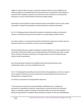 religión en particular (que sea laica). Es necesario entender el laicismo como la obligación del
Estado de asegurar la neutralidad del sistema educativo frente a los diferentes cultos religiosos y
el derecho de la ciudadanía a practicar sus creencias de manera voluntaria en las instituciones
educativas y no como el anticlericalismo dominante de siglos pasados.



Se garantiza el acceso gratuito al sistema educativo hasta la universidad en el tercer nivel, es decir
que quedan al margen de la gratuidad los niveles de postrado: maestrías y doctorados.



Art. 29.- El Estado garantizará la libertad de enseñanza, la libertad de cátedra en la educación
superior, y el derecho de las personas de aprender en su propia lengua y ámbito cultural.



Las madres y padres o sus representantes tendrán la libertad de escoger para sus hijas e hijos una
educación acorde con sus principios, creencias y opciones pedagógicas.



El artículo 29 garantiza que se seguirá respetando una larga tradición en el mundo académico de la
universidad: la libertad de cátedra, que es indispensable para el libre debate de las ideas. De igual
forma, mantiene el derecho a la educación en la lengua materna, lo que es fundamental para
mejores niveles de aprendizaje.



Este artículo garantiza la existencia de establecimientos educativos particulares, sean
confesionales o laicos, en el marco establecido por la ley.



Art. 47.- El Estado garantizará políticas de prevención de las discapacidades y, de manera conjunta
con la sociedad y la familia, procurará la equiparación de oportunidades para las personas con
discapacidad y su integración social

se reconoce a las personas con discapacidad los derechos a:



7-Una educación que desarrolle sus potencialidades y habilidades para su integración y
participación en igualdad de condiciones. Se garantizará su educación dentro de la educación
regular. Los planteles regulares incorporarán trato diferenciado y los de atención especial la
educación especializada. Los establecimientos educativos cumplirán normas de accesibilidad para


                               Contacto facebook Giss Garcia , e-mail. Crazyda33616mail.com Blogger Cosita bb
    12
 