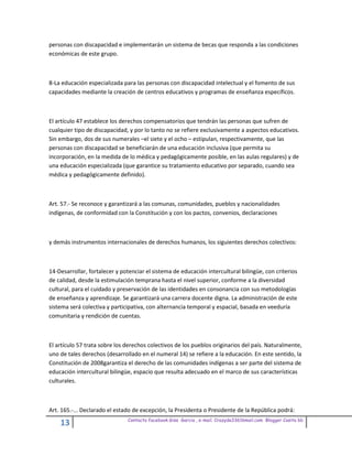 personas con discapacidad e implementarán un sistema de becas que responda a las condiciones
económicas de este grupo.



8-La educación especializada para las personas con discapacidad intelectual y el fomento de sus
capacidades mediante la creación de centros educativos y programas de enseñanza específicos.



El artículo 47 establece los derechos compensatorios que tendrán las personas que sufren de
cualquier tipo de discapacidad, y por lo tanto no se refiere exclusivamente a aspectos educativos.
Sin embargo, dos de sus numerales –el siete y el ocho – estipulan, respectivamente, que las
personas con discapacidad se beneficiarán de una educación inclusiva (que permita su
incorporación, en la medida de lo médica y pedagógicamente posible, en las aulas regulares) y de
una educación especializada (que garantice su tratamiento educativo por separado, cuando sea
médica y pedagógicamente definido).



Art. 57.- Se reconoce y garantizará a las comunas, comunidades, pueblos y nacionalidades
indígenas, de conformidad con la Constitución y con los pactos, convenios, declaraciones



y demás instrumentos internacionales de derechos humanos, los siguientes derechos colectivos:



14-Desarrollar, fortalecer y potenciar el sistema de educación intercultural bilingüe, con criterios
de calidad, desde la estimulación temprana hasta el nivel superior, conforme a la diversidad
cultural, para el cuidado y preservación de las identidades en consonancia con sus metodologías
de enseñanza y aprendizaje. Se garantizará una carrera docente digna. La administración de este
sistema será colectiva y participativa, con alternancia temporal y espacial, basada en veeduría
comunitaria y rendición de cuentas.



El artículo 57 trata sobre los derechos colectivos de los pueblos originarios del país. Naturalmente,
uno de tales derechos (desarrollado en el numeral 14) se refiere a la educación. En este sentido, la
Constitución de 2008garantiza el derecho de las comunidades indígenas a ser parte del sistema de
educación intercultural bilingüe, espacio que resulta adecuado en el marco de sus características
culturales.



Art. 165.-... Declarado el estado de excepción, la Presidenta o Presidente de la República podrá:
                               Contacto facebook Giss Garcia , e-mail. Crazyda33616mail.com Blogger Cosita bb
    13
 