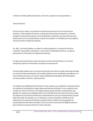2-Utilizar los fondos públicos destinados a otros fines, excepto los correspondientes a



salud y educación.



El artículo 165 se refiere a la protección constitucional que tienen los recursos del sector
educativo. El 165 establece los límites a la declaratoria del estado de excepción, y al hacerlo
protege los fondos del presupuesto nacional dedicados a educación, pues prescribe que estos
fondos (junto con los correspondientes a salud) nunca podrán ser utilizados para otro propósito,
inclusive durante el estado de excepción.



Art. 286.- Las finanzas públicas, en todos los niveles de gobierno, se conducirán de forma
sostenible, responsable y transparente, y procurarán la estabilidad económica. Los egresos
permanentes se financiarán con ingresos permanentes.



Los egresos permanentes para salud, educación y justicia serán prioritarios y, de manera
excepcional, podrán ser financiados con ingresos no permanentes.



El artículo 286 establece que los servicios de educación que ofrece el Estado estarán garantizados
con recursos fiscales permanentes. Esto también significa que los asambleístas que legislen en el
futuro tendrán que actuar con enorme responsabilidad pues todo egreso del llamado gasto
corriente (sueldos, estímulos, compensaciones,



etc.) Deberá estar debidamente financiado en la ley respectiva, sea mediante un impuesto directo,
sea mediante la participación en algún ingreso permanente del Estado. Ya no se repetirá lo que
sucedió con el bono de frontera: (el Congreso pasado aprobó extender una bonificación que
ganaban los maestros que trabajaban dentro de los 20 kilómetros de la línea de frontera a todos
los maestros de las provincias fronterizas); esta bonificación nunca tuvo financiamiento (se pudo
haber financiado, por ejemplo, con un impuesto al consumo de bebidas alcohólicas de los
habitantes de las provincias fronterizas) y aquello implicó un déficit no presupuestado de
aproximadamente 48 millones de dólares. Esta norma de la Constitución de 2008 demuestra la
gran importancia que para ella tiene el sector educativo.


                               Contacto facebook Giss Garcia , e-mail. Crazyda33616mail.com Blogger Cosita bb
    14
 