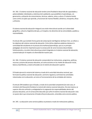 Art. 343.- El sistema nacional de educación tendrá como finalidad el desarrollo de capacidades y
potencialidades individuales y colectivas de la población, que posibiliten el aprendizaje, y la
generación y utilización de conocimientos, técnicas, saberes, artes y cultura. El sistema tendrá
como centro al sujeto que aprende, y funcionará de manera flexible y dinámica, incluyente, eficaz
y eficiente.



El sistema nacional de educación integrará una visión intercultural acorde con la diversidad
geográfica, cultural y lingüística del país, y el respeto a los derechos de las comunidades, pueblos y
nacionalidades.



El artículo 343, que también forma parte de la descripción del Régimen del Buen Vivir, se refiere a
los objetivos del sistema nacional de educación. Entre dichos objetivos podemos destacar la
centralidad del estudiante en el proceso de enseñanza/aprendizaje, que es un principio
pedagógico de enorme importancia para la consecución de seres humanos desarrollados
holísticamente, y la visión intercultural que estará integrada en el sistema nacional de educación,
caracterizada por el respeto a la diversidad de nuestro país.



Art. 344.- El sistema nacional de educación comprenderá las instituciones, programas, políticas,
recursos y actores del proceso educativo, así como acciones en los niveles de educación inicial,
básica y bachillerato, y estará articulado con el sistema de educación superior.



El Estado ejercerá la rectoría del sistema a través de la autoridad educativa nacional, que
formulará la política nacional de educación; asimismo regulará y controlará las actividades
relacionadas con la educación, así como el funcionamiento de las entidades del sistema.



El artículo 344 establece que el Estado, a través de la autoridad competente (en este caso, el
ministerio del Educación) fortalece la rectoría del sistema nacional educativo. De esta manera, se
superan años de confusión y ambigüedad en la asignación de responsabilidades dentro del
proceso educativo, con el consecuente descuido que sufrió el sistema nacional de educación. Esto
no quiere decir que únicamente el Estado ofrecerá educación, entendida como servicio público.



Art. 345.- La educación como servicio público se prestará a través de instituciones públicas,



                               Contacto facebook Giss Garcia , e-mail. Crazyda33616mail.com Blogger Cosita bb
    15
 