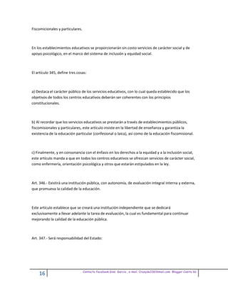 Fiscomicionales y particulares.



En los establecimientos educativos se proporcionarán sin costo servicios de carácter social y de
apoyo psicológico, en el marco del sistema de inclusión y equidad social.



El artículo 345, define tres cosas:



a) Destaca el carácter público de los servicios educativos, con lo cual queda establecido que los
objetivos de todos los centros educativos deberán ser coherentes con los principios
constitucionales.



b) Al recordar que los servicios educativos se prestarán a través de establecimientos públicos,
fiscomisionales y particulares, este artículo insiste en la libertad de enseñanza y garantiza la
existencia de la educación particular (confesional o laica), así como de la educación fiscomisional.



c) Finalmente, y en consonancia con el énfasis en los derechos a la equidad y a la inclusión social,
este artículo manda a que en todos los centros educativos se ofrezcan servicios de carácter social,
como enfermería, orientación psicológica y otros que estarán estipulados en la ley.



Art. 346.- Existirá una institución pública, con autonomía, de evaluación integral interna y externa,
que promueva la calidad de la educación.



Este artículo establece que se creará una institución independiente que se dedicará
exclusivamente a llevar adelante la tarea de evaluación, la cual es fundamental para continuar
mejorando la calidad de la educación pública.



Art. 347.- Será responsabilidad del Estado:




                                  Contacto facebook Giss Garcia , e-mail. Crazyda33616mail.com Blogger Cosita bb
    16
 