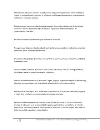 1-Fortalecer la educación pública y la coeducación; asegurar el mejoramiento permanente de la
calidad, la ampliación de la cobertura, la infraestructura física y el equipamiento necesario de las
instituciones educativas públicas.



2-Garantizar que los centros educativos sean espacios democráticos de ejercicio de derechos y
convivencia pacífica. Los centros educativos serán espacios de detección temprana de
requerimientos especiales.



3-Garantizar modalidades formales y no formales de educación.



4-Asegurar que todas las entidades educativas impartan una educación en ciudadanía, sexualidad
y ambiente, desde el enfoque de derechos.



5-Garantizar el respeto del desarrollo psicoevolutivo de los niños, niñas y adolescentes, en todo el
proceso educativo.



6-Erradicar todas las formas de violencia en el sistema educativo y velar por la integridad física,
psicológica y sexual de las estudiantes y los estudiantes.



7-Erradicar el analfabetismo puro, funcional y digital, y apoyar los procesos de postalfabetización y
educación permanente para personas adultas, y la superación del rezago educativo.



8-Incorporar las tecnologías de la información y comunicación en el proceso educativo y propiciar
el enlace de la enseñanza con las actividades productivas o sociales.



9-Garantizar el sistema de educación intercultural bilingüe, en el cual se utilizará como lengua
principal de educación la de la nacionalidad respectiva y el castellano como idioma de relación
intercultural, bajo la rectoría de las políticas públicas del Estado y con total respeto a los derechos
de las comunidades, pueblos y nacionalidades.




                                Contacto facebook Giss Garcia , e-mail. Crazyda33616mail.com Blogger Cosita bb
    17
 