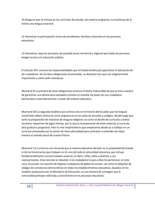 10-Asegurar que se incluya en los currículos de estudio, de manera progresiva, la enseñanza de al
menos una lengua ancestral.



11-Garantizar la participación activa de estudiantes, familias y docentes en los procesos
educativos.



12-Garantizar, bajo los principios de equidad social, territorial y regional que todas las personas
tengan acceso a la educación pública.



El artículo 347, enuncia las responsabilidades que el Estado tendrá para garantizar la educación de
los ciudadanos. De las doce obligaciones enumeradas, se destacan tres que son singularmente
importantes y sobre todo novedosas:



(Numeral 4) La primera de estas obligaciones enuncia el hecho indiscutible de que la única manera
de garantizar una democracia saludable consiste en enseñar las bases de una ciudadanía
democrática sistemáticamente a través del sistema educativo.



(Numeral 10) La segunda establece por primera vez en la historia del Ecuador que las lenguas
ancestrales deben ofrecerse como asignaturas en las aulas de escuelas y colegios. Desde luego que
tanto la preparación de maestros de lenguas indígenas así como el diseño de currículos y textos
escolares requerirán de algún tiempo, por lo que la incorporación de estas materias al currículo
será gradual y progresiva. Pero lo más importante es que empecemos desde ya a trabajar en un
currículo atravesado por la noción de interculturalidad para contribuir a entender de mejor
manera el sentido plural de nuestra Patria.



(Numeral 11) La tercera nos recuerda que el sistema educativo del país no es propiedad del Estado
ni de los funcionarios que trabajan en él, sino de toda la comunidad educativa, que incluye
fundamentalmente a sus principales usuarios, es decir, niñas, niños y jóvenes, y sus
representantes. Esto consiste en devolver a los ciudadanos lo que a ellos les pertenece: en este
caso, la escuela. La creación de órganos ciudadanos de gobierno escolar, así como la adopción de
códigos de convivencia democráticos en todos los establecimientos educativos, basados en los
modelos propuestos por el Ministerio de Educación, es una manera de conseguir que la
comunidad participe ordenada y activamente en los procesos educativos.


                               Contacto facebook Giss Garcia , e-mail. Crazyda33616mail.com Blogger Cosita bb
    18
 