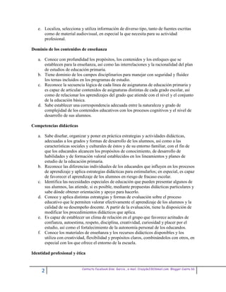 e. Localiza, selecciona y utiliza información de diverso tipo, tanto de fuentes escritas
      como de material audiovisual, en especial la que necesita para su actividad
      profesional.

Dominio de los contenidos de enseñanza

   a. Conoce con profundidad los propósitos, los contenidos y los enfoques que se
      establecen para la enseñanza, así como las interrelaciones y la racionalidad del plan
      de estudios de educación primaria.
   b. Tiene dominio de los campos disciplinarios para manejar con seguridad y fluidez
      los temas incluidos en los programas de estudio.
   c. Reconoce la secuencia lógica de cada línea de asignaturas de educación primaria y
      es capaz de articular contenidos de asignaturas distintas de cada grado escolar, así
      como de relacionar los aprendizajes del grado que atiende con el nivel y el conjunto
      de la educación básica.
   d. Sabe establecer una correspondencia adecuada entre la naturaleza y grado de
      complejidad de los contenidos educativos con los procesos cognitivos y el nivel de
      desarrollo de sus alumnos.

Competencias didácticas

   a. Sabe diseñar, organizar y poner en práctica estrategias y actividades didácticas,
      adecuadas a los grados y formas de desarrollo de los alumnos, así como a las
      características sociales y culturales de éstos y de su entorno familiar, con el fin de
      que los educandos alcancen los propósitos de conocimiento, de desarrollo de
      habilidades y de formación valoral establecidos en los lineamientos y planes de
      estudio de la educación primaria.
   b. Reconoce las diferencias individuales de los educandos que influyen en los procesos
      de aprendizaje y aplica estrategias didácticas para estimularlos; en especial, es capaz
      de favorecer el aprendizaje de los alumnos en riesgo de fracaso escolar.
   c. Identifica las necesidades especiales de educación que pueden presentar algunos de
      sus alumnos, las atiende, si es posible, mediante propuestas didácticas particulares y
      sabe dónde obtener orientación y apoyo para hacerlo.
   d. Conoce y aplica distintas estrategias y formas de evaluación sobre el proceso
      educativo que le permiten valorar efectivamente el aprendizaje de los alumnos y la
      calidad de su desempeño docente. A partir de la evaluación, tiene la disposición de
      modificar los procedimientos didácticos que aplica.
   e. Es capaz de establecer un clima de relación en el grupo que favorece actitudes de
      confianza, autoestima, respeto, disciplina, creatividad, curiosidad y placer por el
      estudio, así como el fortalecimiento de la autonomía personal de los educandos.
   f. Conoce los materiales de enseñanza y los recursos didácticos disponibles y los
      utiliza con creatividad, flexibilidad y propósitos claros, combinándolos con otros, en
      especial con los que ofrece el entorno de la escuela.

Identidad profesional y ética


                            Contacto facebook Giss Garcia , e-mail. Crazyda33616mail.com Blogger Cosita bb
     2
 