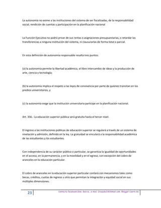 La autonomía no exime a las instituciones del sistema de ser fiscalizadas, de la responsabilidad
social, rendición de cuentas y participación en la planificación nacional



La Función Ejecutiva no podrá privar de sus rentas o asignaciones presupuestarias, o retardar las
transferencias a ninguna institución del sistema, ni clausurarlas de forma total o parcial.



En esta definición de autonomía responsable resalta tres puntos:



(a) la autonomía permite la libertad académica, el libre intercambio de ideas y la producción de
arte, ciencia y tecnología;



(b) la autonomía implica el respeto a las leyes de convivencia por parte de quienes transitan en los
predios universitarios, y



(c) la autonomía exige que la institución universitaria participe en la planificación nacional.



Art. 356.- La educación superior pública será gratuita hasta el tercer nivel.



El ingreso a las instituciones públicas de educación superior se regulará a través de un sistema de
nivelación y admisión, definido en la ley. La gratuidad se vinculará a la responsabilidad académica
de las estudiantes y los estudiantes.



Con independencia de su carácter público o particular, se garantiza la igualdad de oportunidades
en el acceso, en la permanencia, y en la movilidad y en el egreso, con excepción del cobro de
aranceles en la educación particular.



El cobro de aranceles en la educación superior particular contará con mecanismos tales como
becas, créditos, cuotas de ingreso u otro que permitan la integración y equidad social en sus
múltiples dimensiones.


                                Contacto facebook Giss Garcia , e-mail. Crazyda33616mail.com Blogger Cosita bb
    23
 