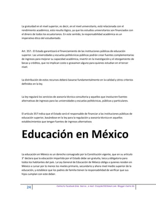 La gratuidad en el nivel superior, es decir, en el nivel universitario, está relacionada con el
rendimiento académico, esto resulta lógico, ya que los estudios universitarios son financiados con
el dinero de todos los ecuatorianos. En este sentido, la responsabilidad académica es un
imperativo ético del estudiantado.



Art. 357.- El Estado garantizará el financiamiento de las instituciones públicas de educación
superior. Las universidades y escuelas politécnicas públicas podrán crear fuentes complementarias
de ingresos para mejorar su capacidad académica, invertir en la investigación y el otorgamiento de
becas y créditos, que no implican costo o gravamen alguno para quienes estudian en el tercer
nivel.



La distribución de estos recursos deberá basarse fundamentalmente en la calidad y otros criterios
definidos en la ley.



La ley regulará los servicios de asesoría técnica consultoria y aquellos que involucren fuentes
alternativas de ingresos para las universidades y escuelas politécnicas, públicas y particulares.



El artículo 357 indica que el Estado será el responsable de financiar a las instituciones públicas de
educación superior, basándose en la ley para la regulación y asesoría técnica en aquellos
establecimientos que tengan fuentes de ingresos alternativos




Educación en México
La educación en México es un derecho consagrado por la Constitución vigente, que en su artículo
3° declara que la educación impartida por el Estado debe ser gratuita, laica y obligatoria para
todos los habitantes del país. La Ley General de Educación de México obliga a quienes residen en
México a cursar por lo menos los niveles primario, secundario y ahora nivel medio superior de la
educación, y establece que los padres de familia tienen la responsabilidad de verificar que sus
hijos cumplan con este deber.



                               Contacto facebook Giss Garcia , e-mail. Crazyda33616mail.com Blogger Cosita bb
    24
 