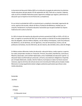 La Secretaría de Educación Pública (SEP) es la institución encargada de administrar los distintos
niveles educativos del país desde el 25 de septiembre de 1921, fecha de su creación.1 Además,
cada una de las entidades federativas posee organismos análogos que regulan y administran la
educación que se imparte en los territorios de su competencia.



En sus inicios la actividad de la SEP se caracterizó por su amplitud e intensidad: organización de
cursos, apertura de escuelas, edición de libros y fundación de bibliotecas; medidas que, en
conjunto, fortalecieron un proyecto educativo nacionalista que recuperó también las mejores
tradiciones de la cultura universal.



En 1921 el número de maestros de educación primaria aumentó de 9.560, en 1919, a 25.312; es
decir, se registró un aumento del 164,7 por ciento; existían un total de 35 escuelas preparatorias,
doce de abogados, siete de médicos alópatas, una de médicos homeópatas, cuatro de profesores
de obstetricia, una de dentistas, seis de ingenieros, cinco de farmacéuticos, treinta y seis de
profesores normalistas, tres de enfermería, dos de notarios, diez de bellas artes y siete de clérigos.



En México existen diferentes niveles de educación: educación básica, media-superior y superior,
los cuales comprenden estudios en: Preescolar, Primaria, Secundaria, Bachillerato, Licenciatura,
Maestría, Doctorado, como también diplomados y otras modalidades de educación superior. La
educación básica (conformada por preescolar, primaria y secundaria) es obligatoria e impartida
por el Estado (federación, estados, Distrito Federal y municipios) en todo el territorio nacional
mexicano, bajo los términos del artículo tercero de la Constitución Política de los Estados Unidos
Mexicanos.2 aunque igualmente existen colegios autónomos particulares que ofrecen estos
niveles educativos.




Contenido

[ocultar]



  1 Historia

  2 Etapas

    2.1 Educación Inicial

                               Contacto facebook Giss Garcia , e-mail. Crazyda33616mail.com Blogger Cosita bb
    25
 