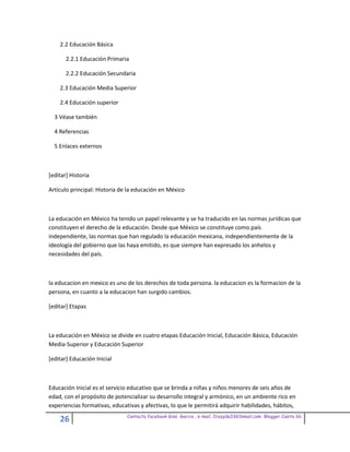 2.2 Educación Básica

       2.2.1 Educación Primaria

       2.2.2 Educación Secundaria

    2.3 Educación Media Superior

    2.4 Educación superior

  3 Véase también

  4 Referencias

  5 Enlaces externos



[editar] Historia

Artículo principal: Historia de la educación en México



La educación en México ha tenido un papel relevante y se ha traducido en las normas jurídicas que
constituyen el derecho de la educación. Desde que México se constituye como país
independiente, las normas que han regulado la educación mexicana, independientemente de la
ideología del gobierno que las haya emitido, es que siempre han expresado los anhelos y
necesidades del país.



la educacion en mexico es uno de los derechos de toda persona. la educacion es la formacion de la
persona, en cuanto a la educacion han surgido cambios.

[editar] Etapas



La educación en México se divide en cuatro etapas Educación Inicial, Educación Básica, Educación
Media-Superior y Educación Superior

[editar] Educación Inicial



Educación Inicial es el servicio educativo que se brinda a niñas y niños menores de seis años de
edad, con el propósito de potencializar su desarrollo integral y armónico, en un ambiente rico en
experiencias formativas, educativas y afectivas, lo que le permitirá adquirir habilidades, hábitos,
                               Contacto facebook Giss Garcia , e-mail. Crazyda33616mail.com Blogger Cosita bb
    26
 