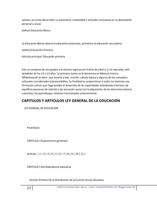 valores, así como desarrollar su autonomía, creatividad y actitudes necesarias en su desempeño
personal y social.

[editar] Educación Básica



La Educación Básica abarca la educación preescolar, primaria y la educación secundaria.

[editar] Educación Primaria

Artículo principal: Educación primaria



Esta se compone de seis grados y el alumno ingresa con 6 años de edad y, si no reprueba, sale
alrededor de los 12 o 13 años. La primaria (como se le denomina en México) inicia la
Alfabetización es decir, que enseña a leer, escribir, cálculo básico y algunos de los conceptos
culturales considerados imprescindibles. Su finalidad es proporcionar a todos los alumnos una
formación común que haga posible el desarrollo de las capacidades individuales motrices, de
equilibrio personal; de relación y de actuación social con la adquisición de los elementos básicos
culturales; los aprendizajes relativos mencionados anteriormente

CAPITULOS Y ARTICULOS LEY GENERAL DE LA EDUCACION
  LEY GENERAL DE EDUCACION




    Preámbulo



    CAPITULO I Disposiciones generales



    Artículo: | 1 | 2 | 3 | 4 | 5 | 6 | 7 | 8 | 9 | 10 | 11 |



    CAPITULO II Del federalismo educativo



      Sección Primera De la Distribución de la Función Social Educativa

                                 Contacto facebook Giss Garcia , e-mail. Crazyda33616mail.com Blogger Cosita bb
    27
 