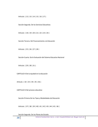 Artículo: | 12 | 13 | 14 | 15 | 16 | 17 |



  Sección Segunda. De los Servicios Educativos



  Artículo: | 18 | 19 | 20 | 21 | 22 | 23 | 24 |



  Sección Tercera. Del Financiamiento a la Educación



  Artículo: | 25 | 26 | 27 | 28 |



  Sección Cuarta. De la Evaluación del Sistema Educativo Nacional



  Artículo: | 29 | 30 | 31 |



CAPITULO III De la equidad en la educación



Artículo: | 32 | 33 | 34 | 35 | 36 |



CAPITULO IV Del proceso educativo



  Sección Primera De los Tipos y Modalidades de Educación



  Artículo: | 37 | 38 | 39 | 40 | 41 | 42 | 43 | 44 | 45 | 46 |



  Sección Segunda. De los Planes de Estudio
                           Contacto facebook Giss Garcia , e-mail. Crazyda33616mail.com Blogger Cosita bb
28
 