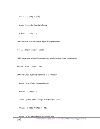 Artículo: | 47 | 48 | 49 | 50 |



  Sección Tercera. Del Calendario Escolar



  Artículo: | 51 | 52 | 53 |



CAPITULO V De la educación que impartan los particulares



Artículo: | 54 | 55 | 56 | 57 | 58 | 59 |



CAPITULO VI De la validez oficial de estudios y de la certificación de conocimientos



Artículo: | 60 | 61 | 62 | 63 | 64 |



CAPITULO VII De la participación social en la educación



  Sección Primera De los Padres de Familia



  Artículo: | 65 | 66 | 67 |



  Sección Segunda. De los Consejos de Participación Social



  Artículo: | 68 | 69 | 70 | 71 | 72 | 73 |



  Sección Tercera. De los Medios de Comunicación
                           Contacto facebook Giss Garcia , e-mail. Crazyda33616mail.com Blogger Cosita bb
29
 