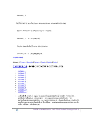 Artículo: | 74 |



    CAPITULO VIII De las infracciones, las sanciones y el recurso administrativo



      Sección Primera De las Infracciones y las Sanciones



      Artículo: | 75 | 76 | 77 | 78 | 79 |



      Sección Segunda. Del Recurso Administrativo



      Artículo: | 80 | 81 | 82 | 83 | 84 | 85

TRANSITORIOS

Artículo: | Primero | Segundo | Tercero | Cuarto | Quinto | Sexto |

CAPITULO I - DISPOSICIONES GENERALES
        Artículo 1
        Artículo 2
        Artículo 3
        Artículo 4
        Artículo 5
        Artículo 6
        Artículo 7
        Artículo 8
        Artículo 9
        Artículo 10
        Artículo 11

        Artículo 1. Esta Ley regula la educación que imparten el Estado -Federación,
        entidades federativas y municipios-, sus organismos descentralizados y los
        particulares con autorización o con reconocimiento de validez oficial de estudios. Es
        de observancia general en toda la República y las disposiciones que contiene son de
        orden público e interés social.

                               Contacto facebook Giss Garcia , e-mail. Crazyda33616mail.com Blogger Cosita bb
    30
 