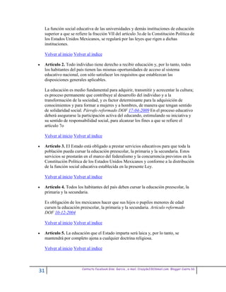 La función social educativa de las universidades y demás instituciones de educación
 superior a que se refiere la fracción VII del artículo 3o.de la Constitución Política de
 los Estados Unidos Mexicanos, se regulará por las leyes que rigen a dichas
 instituciones.

 Volver al inicio Volver al indice

 Artículo 2. Todo individuo tiene derecho a recibir educación y, por lo tanto, todos
 los habitantes del país tienen las mismas oportunidades de acceso al sistema
 educativo nacional, con sólo satisfacer los requisitos que establezcan las
 disposiciones generales aplicables.

 La educación es medio fundamental para adquirir, transmitir y acrecentar la cultura;
 es proceso permanente que contribuye al desarrollo del individuo y a la
 transformación de la sociedad, y es factor determinante para la adquisición de
 conocimientos y para formar a mujeres y a hombres, de manera que tengan sentido
 de solidaridad social. Párrafo reformado DOF 17-04-2009 En el proceso educativo
 deberá asegurarse la participación activa del educando, estimulando su iniciativa y
 su sentido de responsabilidad social, para alcanzar los fines a que se refiere el
 artículo 7o

 Volver al inicio Volver al indice

 Artículo 3. El Estado está obligado a prestar servicios educativos para que toda la
 población pueda cursar la educación preescolar, la primaria y la secundaria. Estos
 servicios se prestarán en el marco del federalismo y la concurrencia previstos en la
 Constitución Política de los Estados Unidos Mexicanos y conforme a la distribución
 de la función social educativa establecida en la presente Ley.

 Volver al inicio Volver al indice

 Artículo 4. Todos los habitantes del país deben cursar la educación preescolar, la
 primaria y la secundaria.

 Es obligación de los mexicanos hacer que sus hijos o pupilos menores de edad
 cursen la educación preescolar, la primaria y la secundaria. Artículo reformado
 DOF 10-12-2004

 Volver al inicio Volver al indice

 Artículo 5. La educación que el Estado imparta será laica y, por lo tanto, se
 mantendrá por completo ajena a cualquier doctrina religiosa.

 Volver al inicio Volver al indice



                      Contacto facebook Giss Garcia , e-mail. Crazyda33616mail.com Blogger Cosita bb
31
 