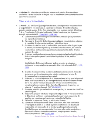 Artículo 6. La educación que el Estado imparta será gratuita. Las donaciones
 destinadas a dicha educación en ningún caso se entenderán como contraprestaciones
 del servicio educativo.

 Volver al inicio Volver al indice

 Artículo 7. La educación que impartan el Estado, sus organismos descentralizados
 y los particulares con autorización o con reconocimiento de validez oficial de
 estudios tendrá, además de los fines establecidos en el segundo párrafo del artículo
 3 de la Constitución Política de los Estados Unidos Mexicanos, los siguientes:
 Párrafo reformado DOF 17-04-2009, 17-04-2009
     1. Contribuir al desarrollo integral del individuo, para que ejerza plenamente
         sus capacidades humanas;
     2. Favorecer el desarrollo de facultades para adquirir conocimientos, así como
         la capacidad de observación, análisis y reflexión críticos;
     3. Fortalecer la conciencia de la nacionalidad y de la soberanía, el aprecio por
         la historia, los símbolos patrios y las instituciones nacionales, así como la
         valoración de las tradiciones y particularidades culturales de las diversas
         regiones del país;
     4. Promover mediante la enseñanza el conocimiento de la pluralidad lingüística
         de la Nación y el respeto a los derechos lingüísticos de los pueblos
         indígenas.

        Los hablantes de lenguas indígenas, tendrán acceso a la educación
        obligatoria en su propia lengua y español. Fracción reformada DOF 13-03-
        2003

     5. Infundir el conocimiento y la práctica de la democracia como la forma de
         gobierno y convivencia que permite a todos participar en la toma de
         decisiones al mejoramiento de la sociedad;
     6. Promover el valor de la justicia, de la observancia de la Ley y de la igualdad
         de los individuos ante ésta, así como promover el desarrollo de una cultura
         por la paz y la no violencia en cualquier tipo de sus manifestaciones
         ypropiciar el conocimiento de los Derechos Humanos y el respeto a los
         mismos; Fracción reformada DOF 17-06-2008
     7. Fomentar actitudes que estimulen la investigación y la innovación científicas
         y tecnológicas;
     8. Impulsar la creación artística y propiciar la adquisición, el enriquecimiento y
         la difusión de los bienes y valores de la cultura universal, en especial de
         aquéllos que constituyen el patrimonio cultural de la Nación;
     9. Estimular la educación física y la práctica del deporte;
     10. Desarrollar actitudes solidarias en los individuos, para crear conciencia
         sobre la preservación de la salud, la planeación familiar y la paternidad
         responsable, sin menoscabo de la libertad y del respeto absoluto a la
         dignidad humana, así como propiciar el rechazo a los vicios y adicciones,
         fomentando el conocimiento de sus causas, riesgos y consecuencias;
         Fracción reformada DOF 15-07-2008
                      Contacto facebook Giss Garcia , e-mail. Crazyda33616mail.com Blogger Cosita bb
32
 