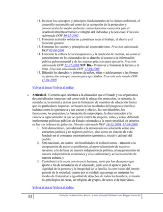 11. Inculcar los conceptos y principios fundamentales de la ciencia ambiental, el
         desarrollo sustentable así como de la valoración de la protección y
         conservación del medio ambiente como elementos esenciales para el
         desenvolvimiento armónico e integral del individuo y la sociedad. Fracción
         reformada DOF 30-12-2002
     12. Fomentar actitudes solidarias y positivas hacia el trabajo, el ahorro y el
         bienestar general.
     13. Fomentar los valores y principios del cooperativismo. Fracción adicionada
         DOF 02-06-2006
     14. Fomentar la cultura de la transparencia y la rendición de cuentas, así como el
         conocimiento en los educandos de su derecho al acceso a la información
         pública gubernamental y de las mejores prácticas para ejercerlo. Fracción
         adicionada DOF 15-07-2008 XIV Bis.- Promover y fomentar la lectura y el
         libro. Fracción adicionada DOF 17-04-2009
     15. Difundir los derechos y deberes de niños, niñas y adolescentes y las formas
         de protección con que cuentan para ejercitarlos. Fracción adicionada DOF
         17-04-2009

 Volver al inicio Volver al indice

 Artículo 8. El criterio que orientará a la educación que el Estado y sus organismos
 descentralizados impartan -así como toda la educación preescolar, la primaria, la
 secundaria, la normal y demás para la formación de maestros de educación básica
 que los particulares impartan- se basará en los resultados del progreso científico;
 luchará contra la ignorancia y sus causas y efectos, las servidumbres, los
 fanatismos, los prejuicios, la formación de estereotipos, la discriminación y la
 violencia especialmente la que se ejerce contra las mujeres, niñas y niños, debiendo
 implementar políticas públicas de Estado orientadas a la transversalidad de criterios
 en los tres órdenes de gobierno. Párrafo reformado DOF 10-12-2004, 17-04-2009
     1. Será democrático, considerando a la democracia no solamente como una
         estructura jurídica y un régimen político, sino como un sistema de vida
         fundado en el constante mejoramiento económico, social y cultural del
         pueblo;
     2. Será nacional, en cuanto -sin hostilidades ni exclusivismos - atenderá a la
         comprensión de nuestros problemas, al aprovechamiento de nuestros
         recursos, a la defensa de nuestra independencia política, al aseguramiento de
         nuestra independencia económica y a la continuidad y acrecentamiento de
         nuestra cultura, y
     3. Contribuirá a la mejor convivencia humana, tanto por los elementos que
         aporte a fin de robustecer en el educando, junto con el aprecio para la
         dignidad de la persona y la integridad de la familia, la convicción del interés
         general de la sociedad, cuanto por el cuidado que ponga en sustentar los
         ideales de fraternidad e igualdad de derechos de todos los hombres, evitando
         los privilegios de razas, de religión, de grupos, de sexos o de individuos.

 Volver al inicio Volver al indice

                      Contacto facebook Giss Garcia , e-mail. Crazyda33616mail.com Blogger Cosita bb
33
 