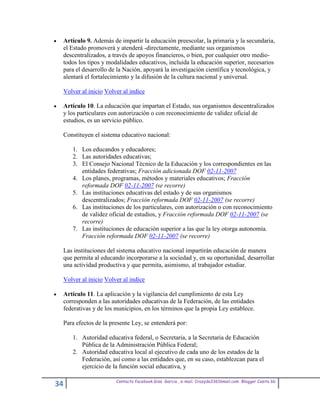 Artículo 9. Además de impartir la educación preescolar, la primaria y la secundaria,
 el Estado promoverá y atenderá -directamente, mediante sus organismos
 descentralizados, a través de apoyos financieros, o bien, por cualquier otro medio-
 todos los tipos y modalidades educativos, incluida la educación superior, necesarios
 para el desarrollo de la Nación, apoyará la investigación científica y tecnológica, y
 alentará el fortalecimiento y la difusión de la cultura nacional y universal.

 Volver al inicio Volver al indice

 Artículo 10. La educación que impartan el Estado, sus organismos descentralizados
 y los particulares con autorización o con reconocimiento de validez oficial de
 estudios, es un servicio público.

 Constituyen el sistema educativo nacional:

     1. Los educandos y educadores;
     2. Las autoridades educativas;
     3. El Consejo Nacional Técnico de la Educación y los correspondientes en las
        entidades federativas; Fracción adicionada DOF 02-11-2007
     4. Los planes, programas, métodos y materiales educativos; Fracción
        reformada DOF 02-11-2007 (se recorre)
     5. Las instituciones educativas del estado y de sus organismos
        descentralizados; Fracción reformada DOF 02-11-2007 (se recorre)
     6. Las instituciones de los particulares, con autorización o con reconocimiento
        de validez oficial de estudios, y Fracción reformada DOF 02-11-2007 (se
        recorre)
     7. Las instituciones de educación superior a las que la ley otorga autonomía.
        Fracción reformada DOF 02-11-2007 (se recorre)

 Las instituciones del sistema educativo nacional impartirán educación de manera
 que permita al educando incorporarse a la sociedad y, en su oportunidad, desarrollar
 una actividad productiva y que permita, asimismo, al trabajador estudiar.

 Volver al inicio Volver al indice

 Artículo 11. La aplicación y la vigilancia del cumplimiento de esta Ley
 corresponden a las autoridades educativas de la Federación, de las entidades
 federativas y de los municipios, en los términos que la propia Ley establece.

 Para efectos de la presente Ley, se entenderá por:

     1. Autoridad educativa federal, o Secretaria, a la Secretaria de Educación
        Pública de la Administración Pública Federal;
     2. Autoridad educativa local al ejecutivo de cada uno de los estados de la
        Federación, así como a las entidades que, en su caso, establezcan para el
        ejercicio de la función social educativa, y

                      Contacto facebook Giss Garcia , e-mail. Crazyda33616mail.com Blogger Cosita bb
34
 