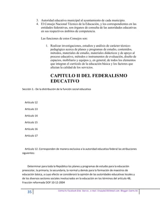 3. Autoridad educativa municipal al ayuntamiento de cada municipio.
            4. El Consejo Nacional Técnico de la Educación, y los correspondientes en las
               entidades federativas, son órganos de consulta de las autoridades educativas
               en sus respectivos ámbitos de competencia.

                Las funciones de estos Consejos son:

                    1. Realizar investigaciones, estudios y análisis de carácter técnico-
                       pedagógico acerca de planes y programas de estudio, contenidos,
                       métodos, materiales de estudio, materiales didácticos y de apoyo al
                       proceso educativo, métodos e instrumentos de evaluación, diseño de
                       espacios, mobiliario y equipos y, en general, de todos los elementos
                       que integran el currículo de la educación básica y los factores que
                       afectan la calidad de los servicios.

                         CAPITULO II DEL FEDERALISMO
                         EDUCATIVO
Sección 1.- De la distribución de la función social educativa



  Artículo 12

  Artículo 13

  Artículo 14

  Artículo 15

  Artículo 16

  Artículo 17



   Artículo 12. Corresponden de manera exclusiva a la autoridad educativa federal las atribuciones
siguientes:



     Determinar para toda la República los planes y programas de estudio para la educación
preescolar, la primaria, la secundaria, la normal y demás para la formación de maestros de
educación básica, a cuyo efecto se considerará la opinión de las autoridades educativas locales y
de los diversos sectores sociales involucrados en la educación en los términos del artículo 48;
Fracción reformada DOF 10-12-2004

                               Contacto facebook Giss Garcia , e-mail. Crazyda33616mail.com Blogger Cosita bb
    35
 