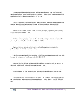 Establecer el calendario escolar aplicable en toda la República para cada ciclo lectivo de la
educación preescolar, la primaria, la secundaria, la normal y demás para la formación de maestros
de educación básica; Fracción reformada DOF 10-12-2004



    Elaborar y mantener actualizados los libros de texto gratuitos, mediante procedimientos que
permitan la participación de los diversos sectores sociales involucrados en la educación;



    Autorizar el uso de libros de texto para la educación preescolar, la primaria y la secundaria;
Fracción reformada DOF 10-12-2004



    Fijar lineamientos generales para el uso de material educativo para la educación preescolar,
primaria y la secundaria; Fracción reformada DOF 10-12-2004



    Regular un sistema nacional de formación, actualización, capacitación y superación
profesional para maestros de educación básica;



    Fijar los requisitos pedagógicos de los planes y programas de educación inicial que, en su caso,
formulen los particulares; Fracción reformada DOF 10-12-2004



    Regular un sistema nacional de créditos, de revalidación y de equivalencias, que faciliten el
tránsito de educandos de un tipo o modalidad educativo a otro;



    Llevar un registro nacional de instituciones pertenecientes al sistema educativo nacional;



      Fijar los lineamientos generales de carácter nacional a los que deban ajustarse la constitución
y el funcionamiento de los consejos de participación social a que se refiere el capítulo VII de esta
Ley;




                               Contacto facebook Giss Garcia , e-mail. Crazyda33616mail.com Blogger Cosita bb
    36
 