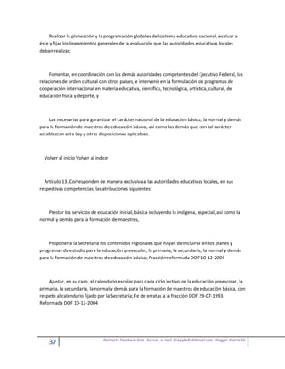 Realizar la planeación y la programación globales del sistema educativo nacional, evaluar a
éste y fijar los lineamientos generales de la evaluación que las autoridades educativas locales
deban realizar;



     Fomentar, en coordinación con las demás autoridades competentes del Ejecutivo Federal, las
relaciones de orden cultural con otros países, e intervenir en la formulación de programas de
cooperación internacional en materia educativa, científica, tecnológica, artística, cultural, de
educación física y deporte, y



    Las necesarias para garantizar el carácter nacional de la educación básica, la normal y demás
para la formación de maestros de educación básica, así como las demás que con tal carácter
establezcan esta Ley y otras disposiciones aplicables.



  Volver al inicio Volver al indice



  Artículo 13. Corresponden de manera exclusiva a las autoridades educativas locales, en sus
respectivas competencias, las atribuciones siguientes:



   Prestar los servicios de educación inicial, básica incluyendo la indígena, especial, así como la
normal y demás para la formación de maestros,



    Proponer a la Secretaría los contenidos regionales que hayan de incluirse en los planes y
programas de estudio para la educación preescolar, la primaria, la secundaria, la normal y demás
para la formación de maestros de educación básica; Fracción reformada DOF 10-12-2004



    Ajustar, en su caso, el calendario escolar para cada ciclo lectivo de la educación preescolar, la
primaria, la secundaria, la normal y demás para la formación de maestros de educación básica, con
respeto al calendario fijado por la Secretaría; Fe de erratas a la fracción DOF 29-07-1993.
Reformada DOF 10-12-2004




                                Contacto facebook Giss Garcia , e-mail. Crazyda33616mail.com Blogger Cosita bb
    37
 