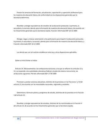 Prestar los servicios de formación, actualización, capacitación y superación profesional para
los maestros de educación básica, de conformidad con las disposiciones generales que la
Secretaría determine;



      Revalidar y otorgar equivalencias de estudios de la educación preescolar, la primaria, la
secundaria, la normal y demás para la formación de maestros de educación básica, de acuerdo con
los lineamientos generales que la Secretaría expida; Fracción reformada DOF 10-12-2004



     Otorgar, negar y revocar autorización a los particulares para impartir la educación preescolar,
la primaria, la secundaria, la normal y demás para la formación de maestros de educación básica, y
Fracción reformada DOF 10-12-2004



    Las demás que con tal carácter establezcan esta Ley y otras disposiciones aplicables.



  Volver al inicio Volver al indice



  Artículo 14. Adicionalmente a las atribuciones exclusivas a las que se refieren los artículos 12 y
13, corresponde a las autoridades educativas federal y locales de manera concurrente, las
atribuciones siguientes: Párrafo reformado DOF 17-04-2009



     Promover y prestar servicios educativos, distintos de los previstos en las fracciones I y IV del
artículo 13, de acuerdo con las necesidades nacionales, regionales y estatales;



     Determinar y formular planes y programas de estudio, distintos de los previstos en la fracción
I del artículo 12;



     Revalidar y otorgar equivalencias de estudios, distintos de los mencionados en la fracción V
del artículo 13, de acuerdo con los lineamientos generales que la Secretaría expida;




                                Contacto facebook Giss Garcia , e-mail. Crazyda33616mail.com Blogger Cosita bb
    38
 