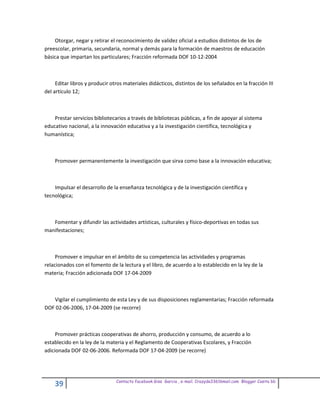 Otorgar, negar y retirar el reconocimiento de validez oficial a estudios distintos de los de
preescolar, primaria, secundaria, normal y demás para la formación de maestros de educación
básica que impartan los particulares; Fracción reformada DOF 10-12-2004



     Editar libros y producir otros materiales didácticos, distintos de los señalados en la fracción III
del artículo 12;



    Prestar servicios bibliotecarios a través de bibliotecas públicas, a fin de apoyar al sistema
educativo nacional, a la innovación educativa y a la investigación científica, tecnológica y
humanística;



    Promover permanentemente la investigación que sirva como base a la innovación educativa;



    Impulsar el desarrollo de la enseñanza tecnológica y de la investigación científica y
tecnológica;



   Fomentar y difundir las actividades artísticas, culturales y físico-deportivas en todas sus
manifestaciones;



     Promover e impulsar en el ámbito de su competencia las actividades y programas
relacionados con el fomento de la lectura y el libro, de acuerdo a lo establecido en la ley de la
materia; Fracción adicionada DOF 17-04-2009



   Vigilar el cumplimiento de esta Ley y de sus disposiciones reglamentarias; Fracción reformada
DOF 02-06-2006, 17-04-2009 (se recorre)



     Promover prácticas cooperativas de ahorro, producción y consumo, de acuerdo a lo
establecido en la ley de la materia y el Reglamento de Cooperativas Escolares, y Fracción
adicionada DOF 02-06-2006. Reformada DOF 17-04-2009 (se recorre)




                                Contacto facebook Giss Garcia , e-mail. Crazyda33616mail.com Blogger Cosita bb
    39
 