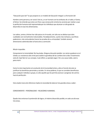 “Educación para Ser” lo que propone es un modelo de Educación Integral. La formación del

Hombre como persona y ser social. Esto es, un ser humano con los atributos de: el sabio, el Santo,
el héroe. Se entiende que estos son fines cuya consecución orienta las acciones por realizar y que
la perfección humana está representada por los individuos que alcanzan un alto grado de
desarrollo en esas tres dimensiones.



Los sabios, santos y héroes han sido pocos en el mundo, con sólo eso se deduce que tales
cualidades son normalmente inalcanzables. Paradójicamente, cuanto más rechazos y sacrificios
padecieron, más contundentes fueron las pruebas de su virtuosidad. También alcanzó
dimensiones sobrenaturales la fuerza de su convicción.



Misión imposible:

Conquistaron la inmortalidad. No hay dudas. Ninguna discusión posible. Los necios quedaron en el
olvido y su resistencia sólo sirvió para exaltar la grandeza de las cumbres de la vida. El testimonio
está ahí. Qué fácil oir sus consejos. Cuán difícil, su ejemplo seguir. Por una causa noble, vale la
pena morir.



Como lo más importante es la evolución de la humanidad entera, sólo en función de esto se
justifican los beneficios personales y sociales. En otras palabras, lo que se considera beneficioso
para cualquier individuo o grupo, es sólo aquello que les permita avanzar o progresar de camino
hacia la perfección.



Este amplio marco de referencia implica la necesidad de abarcar tres grandes áreas a saber:



CONOCIMIENTO – PERSONALIDAD – RELACIONES HUMANAS.



Queda clara entonces la pretensión de lograr, el máximo desarrollo posible, en cada una de esas
tres áreas.




                               Contacto facebook Giss Garcia , e-mail. Crazyda33616mail.com Blogger Cosita bb
      4
 