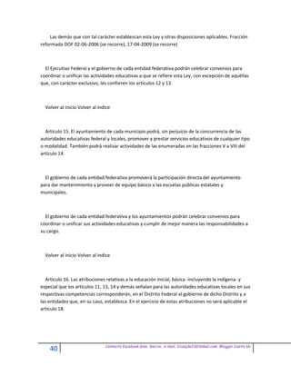 Las demás que con tal carácter establezcan esta Ley y otras disposiciones aplicables. Fracción
reformada DOF 02-06-2006 (se recorre), 17-04-2009 (se recorre)



  El Ejecutivo Federal y el gobierno de cada entidad federativa podrán celebrar convenios para
coordinar o unificar las actividades educativas a que se refiere esta Ley, con excepción de aquéllas
que, con carácter exclusivo, les confieren los artículos 12 y 13.



  Volver al inicio Volver al indice



  Artículo 15. El ayuntamiento de cada municipio podrá, sin perjuicio de la concurrencia de las
autoridades educativas federal y locales, promover y prestar servicios educativos de cualquier tipo
o modalidad. También podrá realizar actividades de las enumeradas en las fracciones V a VIII del
artículo 14.



  El gobierno de cada entidad federativa promoverá la participación directa del ayuntamiento
para dar mantenimiento y proveer de equipo básico a las escuelas públicas estatales y
municipales.



  El gobierno de cada entidad federativa y los ayuntamientos podrán celebrar convenios para
coordinar o unificar sus actividades educativas y cumplir de mejor manera las responsabilidades a
su cargo.



  Volver al inicio Volver al indice



   Artículo 16. Las atribuciones relativas a la educación inicial, básica -incluyendo la indígena- y
especial que los artículos 11, 13, 14 y demás señalan para las autoridades educativas locales en sus
respectivas competencias corresponderán, en el Distrito Federal al gobierno de dicho Distrito y a
las entidades que, en su caso, establezca. En el ejercicio de estas atribuciones no será aplicable el
artículo 18.




                                Contacto facebook Giss Garcia , e-mail. Crazyda33616mail.com Blogger Cosita bb
    40
 