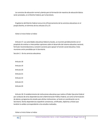 Los servicios de educación normal y demás para la formación de maestros de educación básica
serán prestados, en el Distrito Federal, por la Secretaría.



  El gobierno del Distrito Federal concurrirá al financiamiento de los servicios educativos en el
propio Distrito, en términos de los artículos 25 y 27.



  Volver al inicio Volver al indice



  Artículo 17. Las autoridades educativas federal y locales, se reunirán periódicamente con el
propósito de analizar e intercambiar opiniones sobre el desarrollo del sistema educativo nacional,
formular recomendaciones y convenir acciones para apoyar la función social educativa. Estas
reuniones serán presididas por la Secretaría.

Sección 2.- De los servicios educativos



  Artículo 18

  Artículo 19

  Artículo 20

  Artículo 21

  Artículo 22

  Artículo 23

  Artículo 24



  Artículo 18. El establecimiento de instituciones educativas que realice el Poder Ejecutivo Federal
por conducto de otras dependencias de la Administración Pública Federal, así como la formulación
de planes y programas de estudio para dichas instituciones, se harán en coordinación con la
Secretaría. Dichas dependencias expedirán constancias, certificados, diplomas y títulos que
tendrán la validez correspondiente a los estudios realizados.



  Volver al inicio Volver al indice

                                Contacto facebook Giss Garcia , e-mail. Crazyda33616mail.com Blogger Cosita bb
    41
 