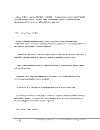 Artículo 19. Será responsabilidad de las autoridades educativas locales realizar una distribución
oportuna, completa, amplia y eficiente, de los libros de texto gratuitos y demás materiales
educativos complementarios que la Secretaría les proporcione.




  Volver al inicio Volver al indice



  Artículo 20. Las autoridades educativas, en sus respectivos ámbitos de competencia,
constituirán el sistema nacional de formación, actualización, capacitación y superación profesional
para maestros que tendrá las finalidades siguientes:



    La formación, con nivel de licenciatura, de maestros de educación inicial, básica -incluyendo la
de aquéllos para la atención de la educación indígena- especial y de educación física;



     La actualización de conocimientos y superación docente de los maestros en servicio, citados
en la fracción anterior;



    La realización de programas de especialización, maestría y doctorado, adecuados a las
necesidades y recursos educativos de la entidad, y



    El desarrollo de la investigación pedagógica y la difusión de la cultura educativa.



  Las autoridades educativas locales podrán coordinarse para llevar a cabo actividades relativas a
las finalidades previstas en este artículo, cuando la calidad de los servicios o la naturaleza de la
necesidades hagan recomendables proyecto regionales.



  Volver al inicio Volver al indice




                                Contacto facebook Giss Garcia , e-mail. Crazyda33616mail.com Blogger Cosita bb
    42
 