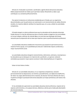 Artículo 21. El educador es promotor, coordinador y agente directo del proceso educativo.
Deben proporcionársele los medios que le permitan realizar eficazmente su labor y que
contribuyan a su constante perfeccionamiento.



  Para ejercer la docencia en instituciones establecidas por el Estado, por sus organismos
descentralizados y por los particulares con autorización o con reconocimiento de validez oficial de
estudios, los maestros deberán satisfacer los requisitos que, en su caso, señalen las autoridades
competentes.



  El Estado otorgará un salario profesional para que los educadores de los planteles del propio
Estado alcancen un nivel de vida decoroso para su familia; puedan arraigarse en las comunidades
en las que trabajan y disfrutar de vivienda digna; así como para que dispongan del tiempo
necesario para la preparación de las clases que impartan y para su perfeccionamiento profesional.



 Las autoridades educativas establecerán mecanismos que propicien la permanencia de los
maestros frente a grupo, con la posibilidad para éstos de ir obteniendo mejores condiciones y
mayor reconocimiento social.



  Las autoridades educativas otorgarán reconocimientos, distinciones, estímulos y recompensas a
los educadores que se destaquen en el ejercicio de su profesión y, en general, realizarán
actividades que propicien mayor aprecio social por la labor desempeñada por el magisterio.



  Volver al inicio Volver al indice



  Artículo 22. Las autoridades educativas, en sus respectivas competencias, revisarán
permanentemente las disposiciones, los trámites y procedimientos, con objeto de simplificarlos,
de reducir las cargas administrativas de los maestros, de alcanzar más horas efectivas de clase y,
en general, de lograr la prestación del servicio educativo con mayor pertinencia y de manera más
eficiente.



  En las actividades de supervisión las autoridades educativas darán preferencia, respecto de los
aspectos administrativos, a los apoyos técnicos, didácticos y demás para el adecuado desempeño
de la función docente.
                                Contacto facebook Giss Garcia , e-mail. Crazyda33616mail.com Blogger Cosita bb
    43
 