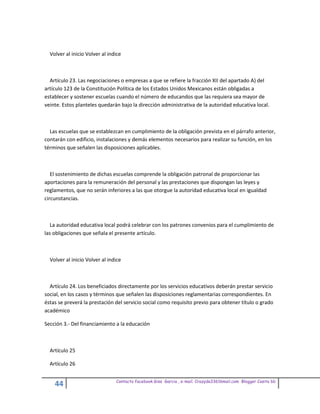 Volver al inicio Volver al indice



  Artículo 23. Las negociaciones o empresas a que se refiere la fracción XII del apartado A) del
artículo 123 de la Constitución Política de los Estados Unidos Mexicanos están obligadas a
establecer y sostener escuelas cuando el número de educandos que las requiera sea mayor de
veinte. Estos planteles quedarán bajo la dirección administrativa de la autoridad educativa local.



  Las escuelas que se establezcan en cumplimiento de la obligación prevista en el párrafo anterior,
contarán con edificio, instalaciones y demás elementos necesarios para realizar su función, en los
términos que señalen las disposiciones aplicables.



   El sostenimiento de dichas escuelas comprende la obligación patronal de proporcionar las
aportaciones para la remuneración del personal y las prestaciones que dispongan las leyes y
reglamentos, que no serán inferiores a las que otorgue la autoridad educativa local en igualdad
circunstancias.



  La autoridad educativa local podrá celebrar con los patrones convenios para el cumplimiento de
las obligaciones que señala el presente artículo.



  Volver al inicio Volver al indice



  Artículo 24. Los beneficiados directamente por los servicios educativos deberán prestar servicio
social, en los casos y términos que señalen las disposiciones reglamentarias correspondientes. En
éstas se preverá la prestación del servicio social como requisito previo para obtener título o grado
académico

Sección 3.- Del financiamiento a la educación



  Artículo 25

  Artículo 26


                                Contacto facebook Giss Garcia , e-mail. Crazyda33616mail.com Blogger Cosita bb
    44
 