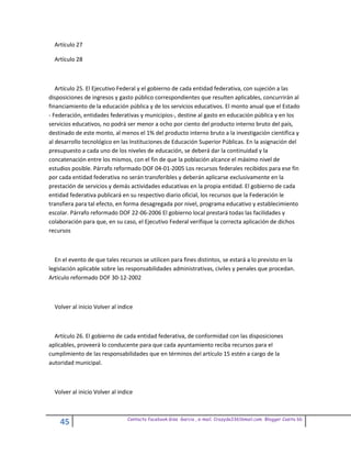 Artículo 27

  Artículo 28



   Artículo 25. El Ejecutivo Federal y el gobierno de cada entidad federativa, con sujeción a las
disposiciones de ingresos y gasto público correspondientes que resulten aplicables, concurrirán al
financiamiento de la educación pública y de los servicios educativos. El monto anual que el Estado
- Federación, entidades federativas y municipios-, destine al gasto en educación pública y en los
servicios educativos, no podrá ser menor a ocho por ciento del producto interno bruto del país,
destinado de este monto, al menos el 1% del producto interno bruto a la investigación científica y
al desarrollo tecnológico en las Instituciones de Educación Superior Públicas. En la asignación del
presupuesto a cada uno de los niveles de educación, se deberá dar la continuidad y la
concatenación entre los mismos, con el fin de que la población alcance el máximo nivel de
estudios posible. Párrafo reformado DOF 04-01-2005 Los recursos federales recibidos para ese fin
por cada entidad federativa no serán transferibles y deberán aplicarse exclusivamente en la
prestación de servicios y demás actividades educativas en la propia entidad. El gobierno de cada
entidad federativa publicará en su respectivo diario oficial, los recursos que la Federación le
transfiera para tal efecto, en forma desagregada por nivel, programa educativo y establecimiento
escolar. Párrafo reformado DOF 22-06-2006 El gobierno local prestará todas las facilidades y
colaboración para que, en su caso, el Ejecutivo Federal verifique la correcta aplicación de dichos
recursos



  En el evento de que tales recursos se utilicen para fines distintos, se estará a lo previsto en la
legislación aplicable sobre las responsabilidades administrativas, civiles y penales que procedan.
Artículo reformado DOF 30-12-2002



  Volver al inicio Volver al indice



  Artículo 26. El gobierno de cada entidad federativa, de conformidad con las disposiciones
aplicables, proveerá lo conducente para que cada ayuntamiento reciba recursos para el
cumplimiento de las responsabilidades que en términos del artículo 15 estén a cargo de la
autoridad municipal.



  Volver al inicio Volver al indice



                                Contacto facebook Giss Garcia , e-mail. Crazyda33616mail.com Blogger Cosita bb
    45
 