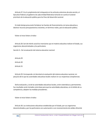 Artículo 27. En el cumplimiento de lo dispuesto en los artículos anteriores de esta sección, el
Ejecutivo Federal y el gobierno de cada entidad federativa tomarán en cuenta el carácter
prioritario de la educación pública para los fines del desarrollo nacional.



  En todo tiempo procurarán fortalecer las fuentes de financiamiento a la tarea educativa y
destinar recursos presupuestarios crecientes, en términos reales, para la educación pública.



  Volver al inicio Volver al indice



  Artículo 28. Son de interés social las inversiones que en materia educativa realicen el Estado, sus
organismos descentralizados y los particulares

Sección 4.- De la evaluación del sistema educativo nacional



  Artículo 29

  Artículo 30

  Artículo 31



  Artículo 29. Corresponde a la Secretaría la evaluación del sistema educativo nacional, sin
perjuicio de la que las autoridades educativas locales realicen en sus respectivas competencias.



  Dicha evaluación, y la de las autoridades educativas locales, serán sistemáticas y permanentes.
Sus resultados serán tomados como base para que las autoridades educativas, en el ámbito de su
competencia, adopten las medidas procedentes.



  Volver al inicio Volver al indice



  Artículo 30. Las instituciones educativas establecidas por el Estado, por sus organismos
descentralizados y por los particulares con autorización o con reconocimiento de validez oficial de


                                Contacto facebook Giss Garcia , e-mail. Crazyda33616mail.com Blogger Cosita bb
    46
 