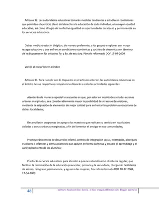Artículo 32. Las autoridades educativas tomarán medidas tendientes a establecer condiciones
que permitan el ejercicio pleno del derecho a la educación de cada individuo, una mayor equidad
educativa, así como el logro de la efectiva igualdad en oportunidades de acceso y permanencia en
los servicios educativos.



  Dichas medidas estarán dirigidas, de manera preferente, a los grupos y regiones con mayor
rezago educativo o que enfrentan condiciones económicas y sociales de desventaja en términos
de lo dispuesto en los artículos 7o. y 8o. de esta Ley. Párrafo reformado DOF 17-04-2009



  Volver al inicio Volver al indice



   Artículo 33. Para cumplir con lo dispuesto en el artículo anterior, las autoridades educativas en
el ámbito de sus respectivas competencias llevarán a cabo las actividades siguientes:



    Atenderán de manera especial las escuelas en que, por estar en localidades aisladas o zonas
urbanas marginadas, sea considerablemente mayor la posibilidad de atrasos o deserciones,
mediante la asignación de elementos de mejor calidad para enfrentar los problemas educativos de
dichas localidades;



     Desarrollarán programas de apoyo a los maestros que realicen su servicio en localidades
aisladas o zonas urbanas marginadas, a fin de fomentar el arraigo en sus comunidades;



    Promoverán centros de desarrollo infantil, centros de integración social, internados, albergues
escolares e infantiles y demás planteles que apoyen en forma continua y estable el aprendizaje y el
aprovechamiento de los alumnos;



      Prestarán servicios educativos para atender a quienes abandonaron el sistema regular, que
faciliten la terminación de la educación preescolar, primaria y la secundaria, otorgando facilidades
de acceso, reingreso, permanencia, y egreso a las mujeres; Fracción reformada DOF 10-12-2004,
17-04-2009




                                Contacto facebook Giss Garcia , e-mail. Crazyda33616mail.com Blogger Cosita bb
    48
 