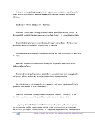 Otorgarán apoyos pedagógicos a grupos con requerimientos educativos específicos, tales
como programas encaminados a recuperar retrasos en el aprovechamiento escolar de los
alumnos;



    Establecerán sistemas de educación a distancia;



    Realizarán campañas educativas que tiendan a elevar los niveles culturales, sociales y de
bienestar de la población, tales como programas de alfabetización y de educación comunitaria;



    Desarrollarán programas con perspectiva de géneropara otorgar becas y demás apoyos
económicos a educandos; Fracción reformada DOF 17-04-2009



     Efectuarán programas dirigidos a los padres de familia, que les permitan dar mejor atención a
sus hijos;



    Otorgarán estímulos a las asociaciones civiles y a las cooperativas de maestros que se
dediquen a la enseñanza;



     Promoverán mayor participación de la sociedad en la educación, así como el apoyo de los
particulares al financiamiento y a las actividades a que se refiere este capítulo;



    Concederán reconocimientos y distinciones a quienes contribuyan a la consecución de los
propósitos mencionados en el artículo anterior, y



     Realizarán las demás actividades que permitan ampliar la calidad y la cobertura de los
servicios educativos, y alcanzar los propósitos mencionados en el artículo anterior.



     Apoyarán y desarrollarán programas destinados a que los padres y/o tutores apoyen en
circunstancias de igualdad los estudios de sus hijas e hijos, prestando especial atención a la
necesidad de que aquellos tomen conciencia de la importancia de que las niñas deben recibir un

                              Contacto facebook Giss Garcia , e-mail. Crazyda33616mail.com Blogger Cosita bb
    49
 