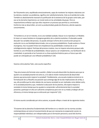 Ser físicamente sano, equilibrado emocionalmente, capaz de mantener las mejores relaciones con
los demás y resolver sus problemas, significa vivir satisfactoriamente. Este es el sentido de la vida.
También es absolutamente necesaria la justificación de la existencia de los grupos como tales, por
eso se les da tanta importancia y se insiste tanto en las actividades de grupo. Pero es
importantísimo enfatizar aquí que ellos requieren un proceso que permita su crecimiento.
Conforme más se desarrollen, así será su productividad, grado de eficiencia y demás aspectos
concomitantes.



“El hombre es un ser en tránsito, no es una realidad acabada. Educar no es reproducir un Modelo.
Es hacer un nuevo hombre en el progreso genético de su destino evolutivo. El educador puede
descubrir las variables del proceso, no puede anticipar la forma de la construcción porque la
evolución no es una fatalidad determinada, sino un proceso probabilístico. Puede acelerar o frenar
el progreso, mas no puede limitar (sin empobrecer) las posibilidades creativas de un ser
ontológicamente original. Participa del proceso creativo, mas no impone soluciones porque cada
hombre es una infinidad de probabilidades. Educar pasará a ser simplemente, una facilitación de la
creatividad, re-poniendo al ser humano en su línea evolutiva histórica para un futuro que sólo
puede ser anticipado por una reflexión probablística”.(14)



Veamos cómo plantea Tyler, este asunto específico:



“Hay otra manera de formular esta cuestión: ¿Debe la escuela desarrollar los jóvenes para que se
ajusten a la sociedad presente tal como es, o le cabe la misión revolucionaria de desarrollar
jóvenes que procurarán mejorar la sociedad?. Posiblemente, una escuela moderna incluirá en la
formalización de su filosofía una posición que contenga algo de las dos implicaciones de arriba, o
sea, ella acredita que los altos ideales de una buena sociedad no son realizados como debían serlo,
en la sociedad presente y que, mediante la educación de los jóvenes, ella espera mejorar la
sociedad al mismo tiempo que los ayudará a comprender suficientemente bien la sociedad
presente y participar en ella con suficiente competencia para vivir en su medio y trabajar allí con
eficiencia, al mismo tiempo que se esforzarán por mejorarla”.(15)



El mismo asunto considerado por otros autores, se puede reflejar a través de los siguientes textos:



“El examen de los derechos fundamentales del hombre en su relación con las normas sociales
contemporáneas así como el reconocimiento de que son necesarias la cooperación social y la
responsabilidad individual, son indispensables para la formación personal y social del alumno.

                               Contacto facebook Giss Garcia , e-mail. Crazyda33616mail.com Blogger Cosita bb
      5
 