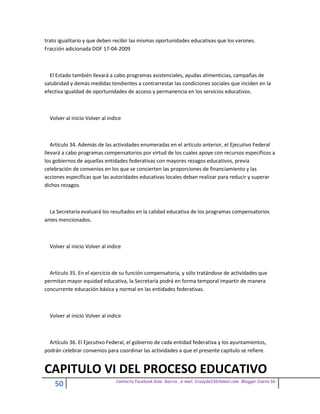 trato igualitario y que deben recibir las mismas oportunidades educativas que los varones.
Fracción adicionada DOF 17-04-2009



  El Estado también llevará a cabo programas asistenciales, ayudas alimenticias, campañas de
salubridad y demás medidas tendientes a contrarrestar las condiciones sociales que inciden en la
efectiva igualdad de oportunidades de acceso y permanencia en los servicios educativos.



  Volver al inicio Volver al indice



   Artículo 34. Además de las actividades enumeradas en el artículo anterior, el Ejecutivo Federal
llevará a cabo programas compensatorios por virtud de los cuales apoye con recursos específicos a
los gobiernos de aquellas entidades federativas con mayores rezagos educativos, previa
celebración de convenios en los que se concierten las proporciones de financiamiento y las
acciones específicas que las autoridades educativas locales deban realizar para reducir y superar
dichos rezagos.



  La Secretaría evaluará los resultados en la calidad educativa de los programas compensatorios
antes mencionados.



  Volver al inicio Volver al indice



  Artículo 35. En el ejercicio de su función compensatoria, y sólo tratándose de actividades que
permitan mayor equidad educativa, la Secretaría podrá en forma temporal impartir de manera
concurrente educación básica y normal en las entidades federativas.



  Volver al inicio Volver al indice



  Artículo 36. El Ejecutivo Federal, el gobierno de cada entidad federativa y los ayuntamientos,
podrán celebrar convenios para coordinar las actividades a que el presente capítulo se refiere.


CAPITULO VI DEL PROCESO EDUCATIVO
                                Contacto facebook Giss Garcia , e-mail. Crazyda33616mail.com Blogger Cosita bb
    50
 