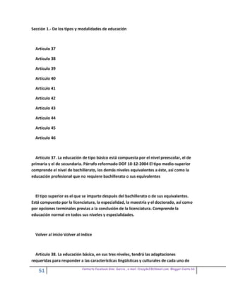 Sección 1.- De los tipos y modalidades de educación



  Artículo 37

  Artículo 38

  Artículo 39

  Artículo 40

  Artículo 41

  Artículo 42

  Artículo 43

  Artículo 44

  Artículo 45

  Artículo 46



  Artículo 37. La educación de tipo básico está compuesta por el nivel preescolar, el de
primaria y el de secundaria. Párrafo reformado DOF 10-12-2004 El tipo medio-superior
comprende el nivel de bachillerato, los demás niveles equivalentes a éste, así como la
educación profesional que no requiere bachillerato o sus equivalentes



  El tipo superior es el que se imparte después del bachillerato o de sus equivalentes.
Está compuesto por la licenciatura, la especialidad, la maestría y el doctorado, así como
por opciones terminales previas a la conclusión de la licenciatura. Comprende la
educación normal en todos sus niveles y especialidades.



  Volver al inicio Volver al indice



  Artículo 38. La educación básica, en sus tres niveles, tendrá las adaptaciones
requeridas para responder a las características lingüísticas y culturales de cada uno de
                             Contacto facebook Giss Garcia , e-mail. Crazyda33616mail.com Blogger Cosita bb
    51
 