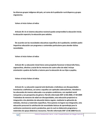 los diversos grupos indígenas del país, así como de la población rural dispersa y grupos
migratorios.



  Volver al inicio Volver al indice



   Artículo 39. En el sistema educativo nacional queda comprendida la educación inicial,
la educación especial y la educación para adultos.



  De acuerdo con las necesidades educativas específicas de la población, también podrá
impartirse educación con programas o contenidos particulares para atender dichas
necesidades.



  Volver al inicio Volver al indice



  Artículo 40. La educación inicial tiene como propósito favorecer el desarrollo físico,
cognoscitivo, afectivo y social de los menores de cuatro años de edad. Incluye
orientación a padres de familia o tutores para la educación de sus hijos o pupilos.



  Volver al inicio Volver al indice



  Artículo 41. La educación especial está destinada a individuos con discapacidades
transitorias o definitivas, así como a aquellos con aptitudes sobresalientes. Atenderá a
los educandos de manera adecuada a sus propias condiciones, con equidad social
incluyente y con perspectiva de género. Párrafo reformado DOF 12-06-2000, 17-04-2009
Tratándose de menores de edad con discapacidades, esta educación propiciará su
integración a los planteles de educación básica regular, mediante la aplicación de
métodos, técnicas y materiales específicos. Para quienes no logren esa integración, esta
educación procurará la satisfacción de necesidades básicas de aprendizaje para la
autónoma convivencia social y productiva, para lo cual se elaborarán programas y
materiales de apoyo didácticos necesarios. Párrafo reformado DOF 12-06-2000 Para la
                             Contacto facebook Giss Garcia , e-mail. Crazyda33616mail.com Blogger Cosita bb
    52
 
