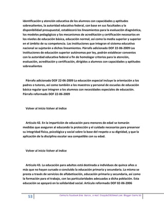 identificación y atención educativa de los alumnos con capacidades y aptitudes
sobresalientes, la autoridad educativa federal, con base en sus facultades y la
disponibilidad presupuestal, establecerá los lineamientos para la evaluación diagnóstica,
los modelos pedagógicos y los mecanismos de acreditación y certificación necesarios en
los niveles de educación básica, educación normal, así como la media superior y superior
en el ámbito de su competencia. Las instituciones que integran el sistema educativo
nacional se sujetarán a dichos lineamientos. Párrafo adicionado DOF 22-06-2009 Las
instituciones de educación superior autónomas por ley, podrán establecer convenios
con la autoridad educativa federal a fin de homologar criterios para la atención,
evaluación, acreditación y certificación, dirigidos a alumnos con capacidades y aptitudes
sobresalientes



  Párrafo adicionado DOF 22-06-2009 La educación especial incluye la orientación a los
padres o tutores, así como también a los maestros y personal de escuelas de educación
básica regular que integren a los alumnos con necesidades especiales de educación.
Párrafo reformado DOF 22-06-2009



  Volver al inicio Volver al indice



  Artículo 42. En la impartición de educación para menores de edad se tomarán
medidas que aseguren al educando la protección y el cuidado necesarios para preservar
su integridad física, psicológica y social sobre la base del respeto a su dignidad, y que la
aplicación de la disciplina escolar sea compatible con su edad.



  Volver al inicio Volver al indice



   Artículo 43. La educación para adultos está destinada a individuos de quince años o
más que no hayan cursado o concluido la educación primaria y secundaria. La misma se
presta a través de servicios de alfabetización, educación primaria y secundaria, así como
la formación para el trabajo, con las particularidades adecuadas a dicha población. Esta
educación se apoyará en la solidaridad social. Artículo reformado DOF 02-06-2006


                             Contacto facebook Giss Garcia , e-mail. Crazyda33616mail.com Blogger Cosita bb
    53
 