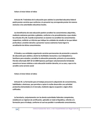 Volver al inicio Volver al indice



  Artículo 44. Tratándose de la educación para adultos la autoridad educativa federal
podrá prestar servicios que conforme a la presente Ley corresponda prestar de manera
exclusiva a las autoridades educativas locales.



  Los beneficiarios de esta educación podrán acreditar los conocimientos adquiridos,
mediante exámenes parciales o globales, conforme a los procedimientos a que aluden
los artículos 45 y 64. Cuando al presentar un examen no acrediten los conocimientos
respectivos, recibirán un informe que indique las unidades de estudio en las que deban
profundizar y tendrán derecho a presentar nuevos exámenes hasta lograr la
acreditación de dichos conocimientos.



  El Estado y sus entidades organizarán servicios permanentes de promoción y asesoría
de educación para adultos y darán las facilidades necesarias a sus trabajadores y
familiares para estudiar y acreditar la educación preescolar, primaria y la secundaria.
Párrafo reformado DOF 10-12-2004 Quienes participen voluntariamente brindando
asesoría en tareas relativas a esta educación tendrán derecho, en su caso, a que se les
acredite como servicio social



  Volver al inicio Volver al indice



  Artículo 45. La formación para el trabajo procurará la adquisición de conocimientos,
habilidades o destrezas, que permitan a quien la recibe desarrollar una actividad
productiva demandada en el mercado, mediante alguna ocupación o algún oficio
calificados.



  La Secretaría, conjuntamente con las demás autoridades federales competentes,
establecerá un régimen de certificación, aplicable en toda la República, referido a la
formación para el trabajo, conforme al cual sea posible ir acreditando conocimientos,


                             Contacto facebook Giss Garcia , e-mail. Crazyda33616mail.com Blogger Cosita bb
    54
 
